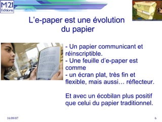 - Un papier communicant et réinscriptible. - Une feuille d’e-paper est comme  - un écran plat, très fin et flexible, mais aussi… réflecteur. Et avec un écobilan plus positif que celui du papier traditionnel. L’e-paper est une évolution  du papier 