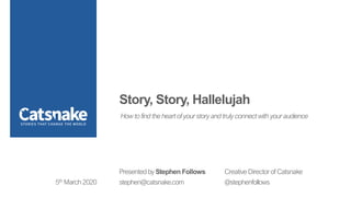 Story, Story, Hallelujah
Presented by Stephen Follows Creative Director of Catsnake
stephen@catsnake.com @stephenfollows5th March 2020
How to find the heart of your story and truly connect with your audience
 