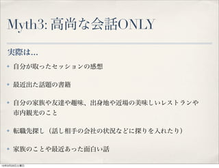 Myth3: 高尚な会話ONLY
  実際は…
  ✤   自分が取ったセッションの感想

  ✤   最近出た話題の書籍

  ✤   自分の家族や友達や趣味、出身地や近場の美味しいレストランや
      市内観光のこと

  ✤   転職先探し（話し相手の会社の状況などに探りを入れたり）

  ✤   家族のことや最近あった面白い話

13年3月23日土曜日
 