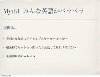Myth1: みんな英語がペラペラ

  実際は…

  ✤   今回の参加者にネイティブスピーカーはいない

  ✤   超余裕でセッション聞いたり会話してるわけではない

  ✤   英語圏以外の人もいる




13年3月23日土曜日
 
