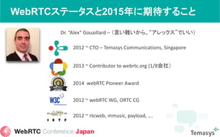 WebRTCステータスと2015年に期待すること
Dr. “Alex” Gouaillard – （言い難いから、“アレックス”でいい）
2012 ~ CTO – Temasys Communications, Singapore
2014 webRTC Pioneer Award
2013 ~ Contributor to webrtc.org (1/8会社）
2012 ~ webRTC WG, ORTC CG
2012 ~ rtcweb, mmusic, payload, ….
 