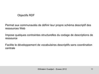 Objectifs RDF


Permet aux communautés de définir leur propre schéma descriptif des
ressources Web

Impose quelques contraintes structurelles du codage de descriptions de
ressource

Facilite le développement de vocabulaires descriptifs sans coordination
centrale




                          ©Ghalem Ouadjed – Eoweo 2012               11
 