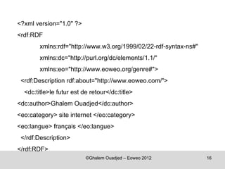 <?xml version="1.0" ?>
<rdf:RDF
        xmlns:rdf="http://www.w3.org/1999/02/22-rdf-syntax-ns#"
        xmlns:dc="http://purl.org/dc/elements/1.1/"
        xmlns:eo="http://www.eoweo.org/genre#">
 <rdf:Description rdf:about="http://www.eoweo.com/">
  <dc:title>le futur est de retour</dc:title>
<dc:author>Ghalem Ouadjed</dc:author>
<eo:category> site internet </eo:category>
<eo:langue> français </eo:langue>
 </rdf:Description>
</rdf:RDF>
                          ©Ghalem Ouadjed – Eoweo 2012            16
 