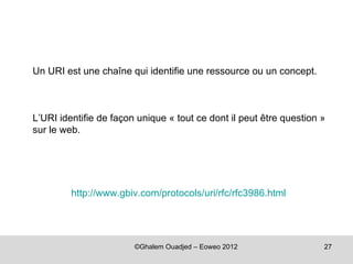 Un URI est une chaîne qui identifie une ressource ou un concept.



L’URI identifie de façon unique « tout ce dont il peut être question »
sur le web.




         http://www.gbiv.com/protocols/uri/rfc/rfc3986.html




                        ©Ghalem Ouadjed – Eoweo 2012                 27
 
