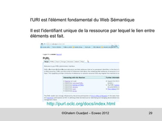 l'URI est l'élément fondamental du Web Sémantique

Il est l'identifiant unique de la ressource par lequel le lien entre
éléments est fait.




         http://purl.oclc.org/docs/index.html

                 ©Ghalem Ouadjed – Eoweo 2012                   29
 