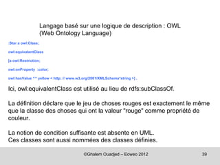 Langage basé sur une logique de description : OWL
                     (Web Ontology Language)
:Star a owl:Class;

owl:equivalentClass

[a owl:Restriction;

owl:onProperty :color;

owl:hasValue ^^ yellow < http: // www.w3.org/2001/XMLSchema*string >] .


Ici, owl:equivalentClass est utilisé au lieu de rdfs:subClassOf.

La définition déclare que le jeu de choses rouges est exactement le même
que la classe des choses qui ont la valeur "rouge" comme propriété de
couleur.

La notion de condition suffisante est absente en UML.
Ces classes sont aussi nommées des classes définies.

                                         ©Ghalem Ouadjed – Eoweo 2012     39
 