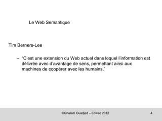 Le Web Semantique




Tim Berners-Lee

   – “C’est une extension du Web actuel dans lequel l’information est
     délivrée avec d’avantage de sens, permettant ainsi aux
     machines de coopérer avec les humains.”




                         ©Ghalem Ouadjed – Eoweo 2012                   4
 