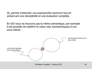 DL permet d’atteindre une expressivité maximum tout en
préservant une décidabilité et une évaluation complète.

En OO nous ne trouvons pas la même sémantique, par exemple
il est possible de redéfinir la valeur des caractéristiques d’une
sous classe…


                                                        Les femmes brunes qui ont
                                                        des enfants




Les femmes grandes
qui ont des enfants




                         ©Ghalem Ouadjed – Eoweo 2012                         40
 