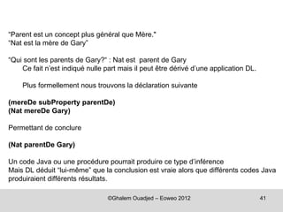 “Parent est un concept plus général que Mère."
“Nat est la mère de Gary”

“Qui sont les parents de Gary?“ : Nat est parent de Gary
    Ce fait n’est indiqué nulle part mais il peut être dérivé d’une application DL.

    Plus formellement nous trouvons la déclaration suivante

(mereDe subProperty parentDe)
(Nat mereDe Gary)

Permettant de conclure

(Nat parentDe Gary)

Un code Java ou une procédure pourrait produire ce type d’inférence
Mais DL déduit “lui-même” que la conclusion est vraie alors que différents codes Java
produiraient différents résultats.

                                 ©Ghalem Ouadjed – Eoweo 2012                         41
 