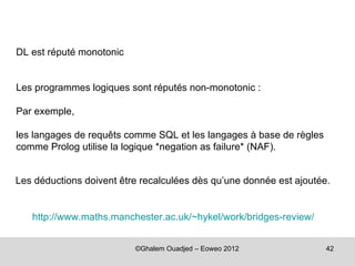 DL est réputé monotonic


Les programmes logiques sont réputés non-monotonic :

Par exemple,

les langages de requêts comme SQL et les langages à base de règles
comme Prolog utilise la logique *negation as failure* (NAF).


Les déductions doivent être recalculées dès qu’une donnée est ajoutée.


   http://www.maths.manchester.ac.uk/~hykel/work/bridges-review/


                          ©Ghalem Ouadjed – Eoweo 2012               42
 