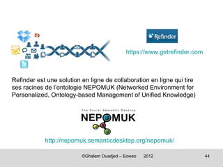 https://www.getrefinder.com



Refinder est une solution en ligne de collaboration en ligne qui tire
ses racines de l’ontologie NEPOMUK (Networked Environment for
Personalized, Ontology-based Management of Unified Knowledge)




            http://nepomuk.semanticdesktop.org/nepomuk/

                          ©Ghalem Ouadjed – Eoweo   2012                  44
 