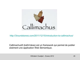 http://3roundstones.com/2011/12/15/introduction-to-callimachus/



Callimachus® (kəlĭm'əkəs) est un framework qui permet de publier
aisément une application Web Sémantique.


                    ©Ghalem Ouadjed – Eoweo 2012                  45
 