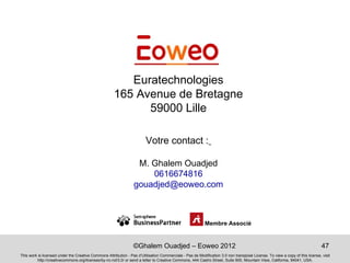 Euratechnologies
                                                      165 Avenue de Bretagne
                                                            59000 Lille

                                                                        Votre contact :

                                                                  M. Ghalem Ouadjed
                                                                     0616674816
                                                                 gouadjed@eoweo.com



                                                                                                          Membre Associé


                                                                 ©Ghalem Ouadjed – Eoweo 2012                                                                                 47
This work is licensed under the Creative Commons Attribution - Pas d’Utilisation Commerciale - Pas de Modification 3.0 non transposé License. To view a copy of this license, visit
         http://creativecommons.org/licenses/by-nc-nd/3.0/ or send a letter to Creative Commons, 444 Castro Street, Suite 900, Mountain View, California, 94041, USA.
 