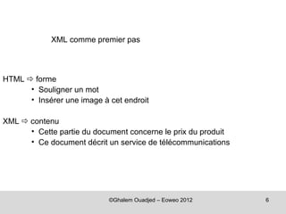 XML comme premier pas



HTML  forme
      • Souligner un mot
      • Insérer une image à cet endroit

XML  contenu
      • Cette partie du document concerne le prix du produit
      • Ce document décrit un service de télécommunications




                            ©Ghalem Ouadjed – Eoweo 2012       6
 