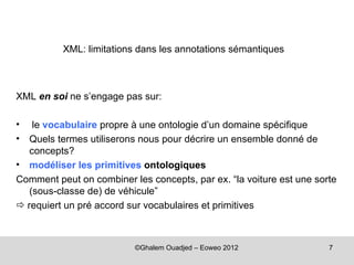 XML: limitations dans les annotations sémantiques



XML en soi ne s’engage pas sur:

•   le vocabulaire propre à une ontologie d’un domaine spécifique
•  Quels termes utiliserons nous pour décrire un ensemble donné de
   concepts?
• modéliser les primitives ontologiques
Comment peut on combiner les concepts, par ex. “la voiture est une sorte
   (sous-classe de) de véhicule”
 requiert un pré accord sur vocabulaires et primitives



                          ©Ghalem Ouadjed – Eoweo 2012                7
 