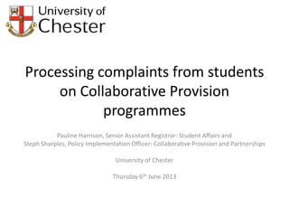Processing complaints from students
on Collaborative Provision
programmes
Pauline Harrison, Senior Assistant Registrar: Student Affairs and
Steph Sharples, Policy Implementation Officer: Collaborative Provision and Partnerships
University of Chester
Thursday 6th June 2013
 