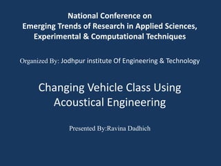 National Conference on
Emerging Trends of Research in Applied Sciences,
Experimental & Computational Techniques
Organized By: Jodhpur institute Of Engineering & Technology
Changing Vehicle Class Using
Acoustical Engineering
Presented By:Ravina Dadhich
 