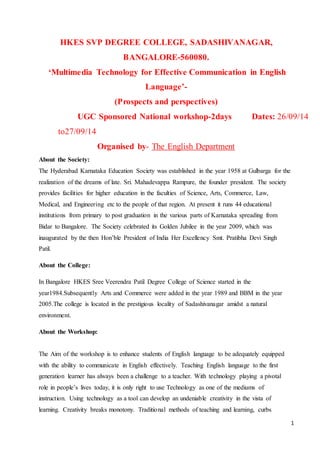 1
HKES SVP DEGREE COLLEGE, SADASHIVANAGAR,
BANGALORE-560080.
‘Multimedia Technology for Effective Communication in English
Language’-
(Prospects and perspectives)
UGC Sponsored National workshop-2days Dates: 26/09/14
to27/09/14
Organised by- The English Department
About the Society:
The Hyderabad Karnataka Education Society was established in the year 1958 at Gulbarga for the
realization of the dreams of late. Sri. Mahadevappa Rampure, the founder president. The society
provides facilities for higher education in the faculties of Science, Arts, Commerce, Law,
Medical, and Engineering etc to the people of that region. At present it runs 44 educational
institutions from primary to post graduation in the various parts of Karnataka spreading from
Bidar to Bangalore. The Society celebrated its Golden Jubilee in the year 2009, which was
inaugurated by the then Hon’ble President of India Her Excellency Smt. Pratibha Devi Singh
Patil.
About the College:
In Bangalore HKES Sree Veerendra Patil Degree College of Science started in the
year1984.Subsequently Arts and Commerce were added in the year 1989 and BBM in the year
2005.The college is located in the prestigious locality of Sadashivanagar amidst a natural
environment.
About the Workshop:
The Aim of the workshop is to enhance students of English language to be adequately equipped
with the ability to communicate in English effectively. Teaching English language to the first
generation learner has always been a challenge to a teacher. With technology playing a pivotal
role in people’s lives today, it is only right to use Technology as one of the mediums of
instruction. Using technology as a tool can develop an undeniable creativity in the vista of
learning. Creativity breaks monotony. Traditional methods of teaching and learning, curbs
 