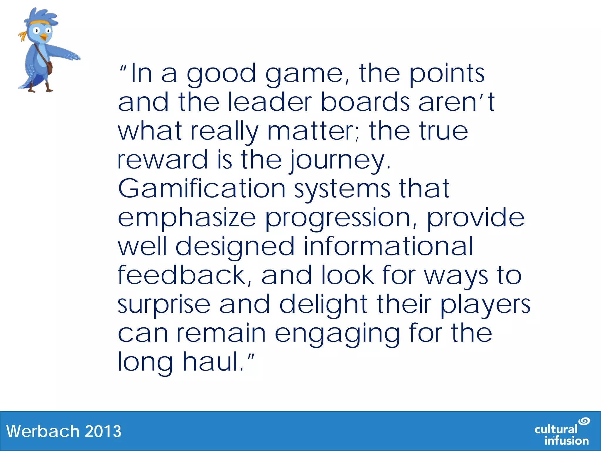 “In a good game, the points
and the leader boards aren’t
what really matter; the true
reward is the journey.
Gamification systems that
emphasize progression, provide
well designed informational
feedback, and look for ways to
surprise and delight their players
can remain engaging for the
long haul.”
Werbach 2013
 