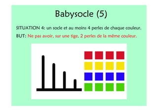 Babysocle (5)
SITUATION 4: un socle et au moins 4 perles de chaque couleur.
BUT: Ne pas avoir, sur une tige, 2 perles de la même couleur.
 