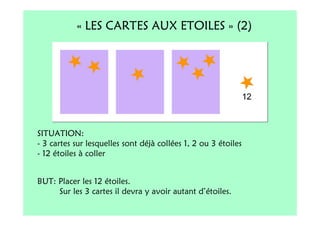 « LES CARTES AUX ETOILES » (2)




SITUATION:
- 3 cartes sur lesquelles sont déjà collées 1, 2 ou 3 étoiles
- 12 étoiles à coller


BUT: Placer les 12 étoiles.
     Sur les 3 cartes il devra y avoir autant d’étoiles.
 