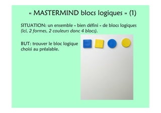 « MASTERMIND blocs logiques » (1)
SITUATION: un ensemble « bien défini » de blocs logiques
(ici, 2 formes, 2 couleurs donc 4 blocs).

BUT: trouver le bloc logique
choisi au préalable.
 