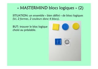 « MASTERMIND blocs logiques » (2)
SITUATION: un ensemble « bien défini » de blocs logiques
(ici, 2 formes, 2 couleurs donc 4 blocs).

BUT: trouver le bloc logique
choisi au préalable.
 