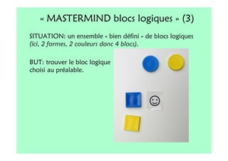 « MASTERMIND blocs logiques » (3)
SITUATION: un ensemble « bien défini » de blocs logiques
(ici, 2 formes, 2 couleurs donc 4 blocs).

BUT: trouver le bloc logique
choisi au préalable.
 