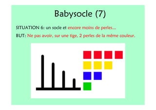 Babysocle (7)
SITUATION 6: un socle et encore moins de perles...
BUT: Ne pas avoir, sur une tige, 2 perles de la même couleur.
 