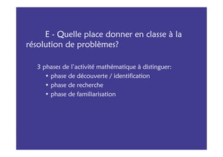 E - Quelle place donner en classe à la
résolution de problèmes?

   3 phases de l’activité mathématique à distinguer:
      • phase de découverte / identification
      • phase de recherche
      • phase de familiarisation
 