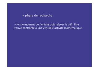 • phase de recherche

- c’est le moment où l’enfant doit relever le défi. Il se
trouve confronté à une véritable activité mathématique.
 