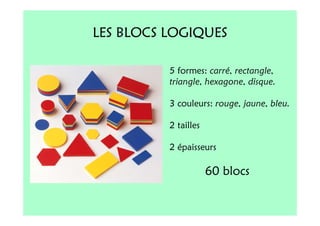 LES BLOCS LOGIQUES

          5 formes: carré, rectangle,
          triangle, hexagone, disque.

          3 couleurs: rouge, jaune, bleu.

          2 tailles

          2 épaisseurs

                      60 blocs
 