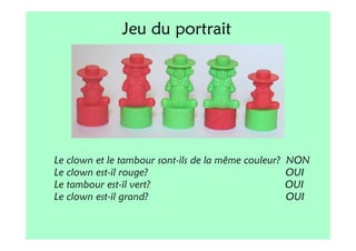 Jeu du portrait




Le clown et le tambour sont-ils de la même couleur?   NON
Le clown est-il rouge?                                OUI
Le tambour est-il vert?                               OUI
Le clown est-il grand?                                OUI
 