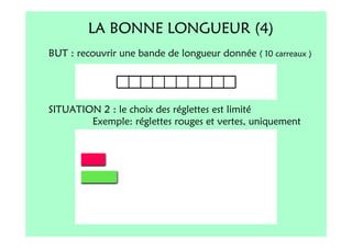 LA BONNE LONGUEUR (4)
BUT : recouvrir une bande de longueur donnée ( 10 carreaux )




SITUATION 2 : le choix des réglettes est limité
        Exemple: réglettes rouges et vertes, uniquement
 