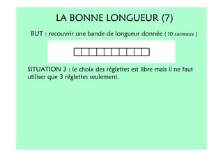 LA BONNE LONGUEUR (7)
 BUT : recouvrir une bande de longueur donnée ( 10 carreaux )




SITUATION 3 : le choix des réglettes est libre mais il ne faut
utiliser que 3 réglettes seulement.
 