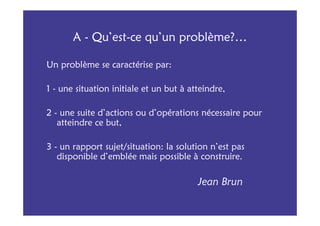 A - Qu’est-ce qu’un problème?…

Un problème se caractérise par:

1 - une situation initiale et un but à atteindre,

2 - une suite d’actions ou d’opérations nécessaire pour
   atteindre ce but,

3 - un rapport sujet/situation: la solution n’est pas
   disponible d’emblée mais possible à construire.

                                         Jean Brun
 