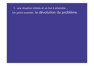 1 - une situation initiale et un but à atteindre…
Un point essentiel,   la dévolution du problème.
 
