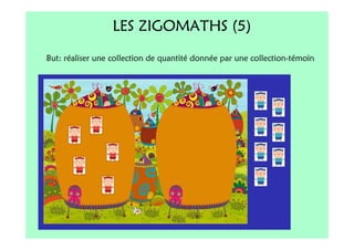 LES ZIGOMATHS (5)
But: réaliser une collection de quantité donnée par une collection-témoin
 
