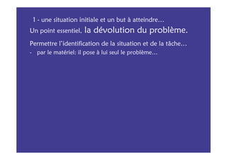 1 - une situation initiale et un but à atteindre…
Un point essentiel,   la dévolution du problème.
Permettre l’identification de la situation et de la tâche…
- par le matériel: il pose à lui seul le problème…
 