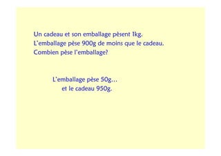 Un cadeau et son emballage pèsent 1kg.
L’emballage pèse 900g de moins que le cadeau.
Combien pèse l’emballage?



      L’emballage pèse 50g…
         et le cadeau 950g.
 