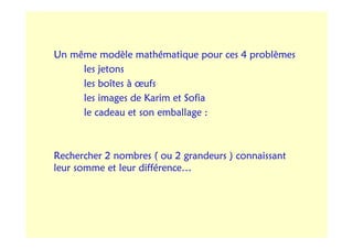 Un même modèle mathématique pour ces 4 problèmes
     les jetons
     les boîtes à œufs
     les images de Karim et Sofia
     le cadeau et son emballage :



Rechercher 2 nombres ( ou 2 grandeurs ) connaissant
leur somme et leur différence…
 