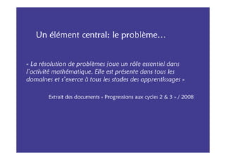 Un élément central: le problème…


« La résolution de problèmes joue un rôle essentiel dans
l’activité mathématique. Elle est présente dans tous les
domaines et s’exerce à tous les stades des apprentissages »

        Extrait des documents « Progressions aux cycles 2 & 3 » / 2008
 