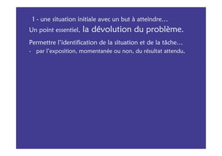 1 - une situation initiale avec un but à atteindre…
Un point essentiel,   la dévolution du problème.
Permettre l’identification de la situation et de la tâche…
- par l’exposition, momentanée ou non, du résultat attendu,
 