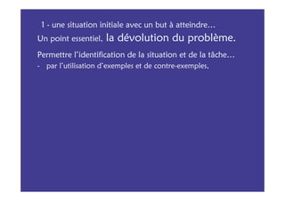 1 - une situation initiale avec un but à atteindre…
Un point essentiel,   la dévolution du problème.
Permettre l’identification de la situation et de la tâche…
- par l’utilisation d’exemples et de contre-exemples,
 