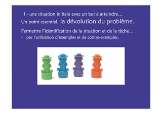1 - une situation initiale avec un but à atteindre…
Un point essentiel,   la dévolution du problème.
Permettre l’identification de la situation et de la tâche…
- par l’utilisation d’exemples et de contre-exemples,
 