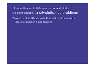1 - une situation initiale avec un but à atteindre…
Un point essentiel,   la dévolution du problème.
Permettre l’identification de la situation et de la tâche…
- par la formulation d’une consigne
 