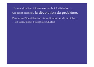 1 - une situation initiale avec un but à atteindre…
Un point essentiel,   la dévolution du problème.
Permettre l’identification de la situation et de la tâche…
- en faisant appel à la pensée inductive
 