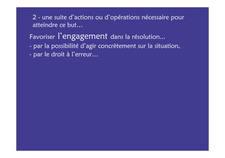 2 - une suite d’actions ou d’opérations nécessaire pour
 atteindre ce but…
Favoriser l’engagement dans la résolution...
- par la possibilité d’agir concrètement sur la situation,
- par le droit à l’erreur…
 