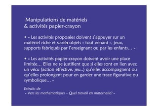 Manipulations de matériels
& activités papier-crayon

  « Les activités proposées doivent s’appuyer sur un
matériel riche et varié: objets « tout venant », jeux,
supports fabriqués par l’enseignant ou par les enfants… »

  « Les activités papier-crayon doivent avoir une place
limitée… Elles ne se justifient que si elles sont en lien avec
un vécu (action effective, jeu..) qu’elles accompagnent ou
qu’elles prolongent pour en garder une trace figurative ou
symbolique… »
Extraits de
 « Vers les mathématiques – Quel travail en maternelle? »
 