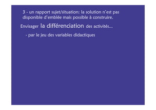 3 - un rapport sujet/situation: la solution n’est pas
 disponible d’emblée mais possible à construire.

Envisager   la différenciation     des activités...
  - par le jeu des variables didactiques
 